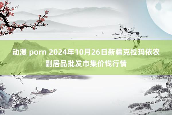 动漫 porn 2024年10月26日新疆克拉玛依农副居品批发市集价钱行情