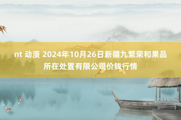 nt 动漫 2024年10月26日新疆九繁荣和果品所在处置有限公司价钱行情