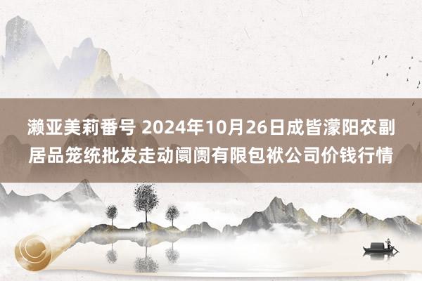 濑亚美莉番号 2024年10月26日成皆濛阳农副居品笼统批发走动阛阓有限包袱公司价钱行情