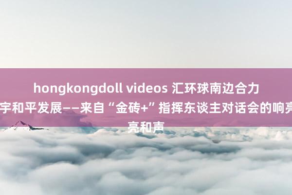 hongkongdoll videos 汇环球南边合力 促寰宇和平发展——来自“金砖+”指挥东谈主对话会的响亮和声