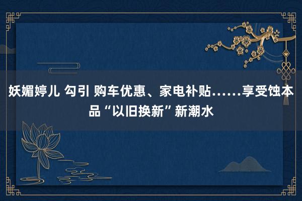 妖媚婷儿 勾引 购车优惠、家电补贴……享受蚀本品“以旧换新”新潮水