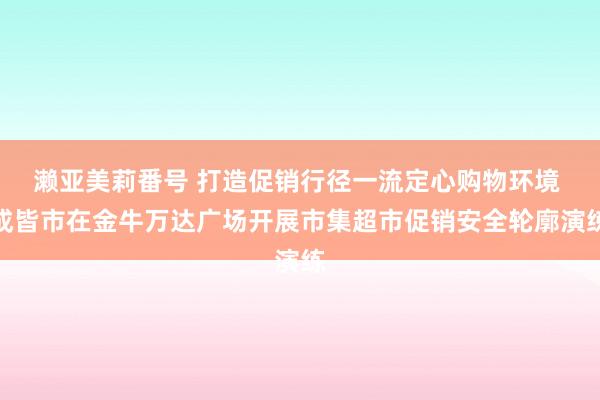 濑亚美莉番号 打造促销行径一流定心购物环境 成皆市在金牛万达广场开展市集超市促销安全轮廓演练