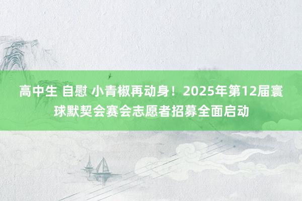 高中生 自慰 小青椒再动身！2025年第12届寰球默契会赛会志愿者招募全面启动