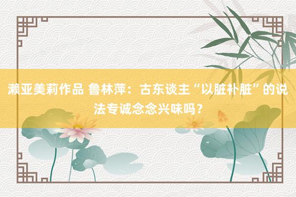 濑亚美莉作品 鲁林萍：古东谈主“以脏补脏”的说法专诚念念兴味吗？