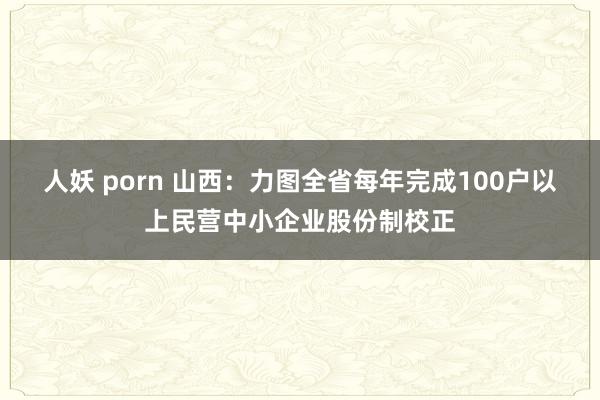 人妖 porn 山西：力图全省每年完成100户以上民营中小企业股份制校正