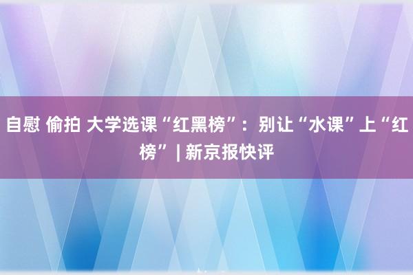 自慰 偷拍 大学选课“红黑榜”：别让“水课”上“红榜” | 新京报快评