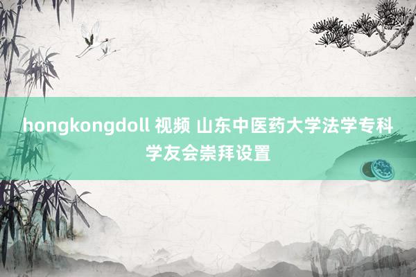 hongkongdoll 视频 山东中医药大学法学专科学友会崇拜设置