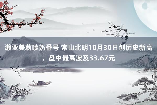 濑亚美莉喷奶番号 常山北明10月30日创历史新高，盘中最高波及33.67元