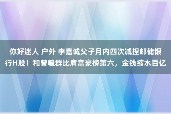 你好迷人 户外 李嘉诚父子月内四次减捏邮储银行H股！和曾毓群比肩富豪榜第六，金钱缩水百亿