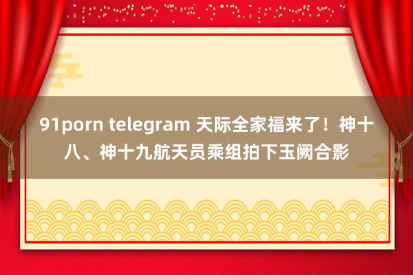 91porn telegram 天际全家福来了！神十八、神十九航天员乘组拍下玉阙合影