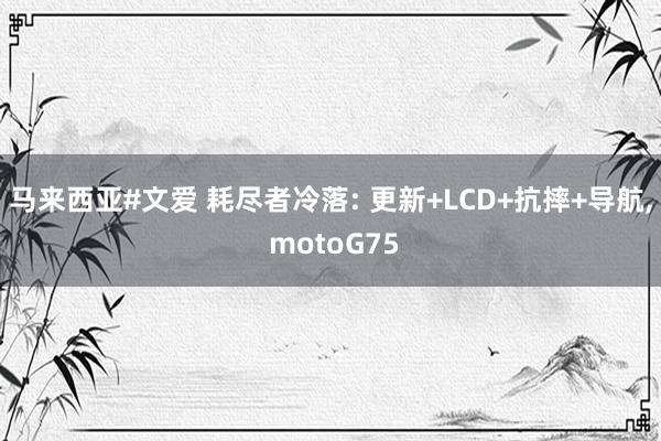 马来西亚#文爱 耗尽者冷落: 更新+LCD+抗摔+导航， motoG75