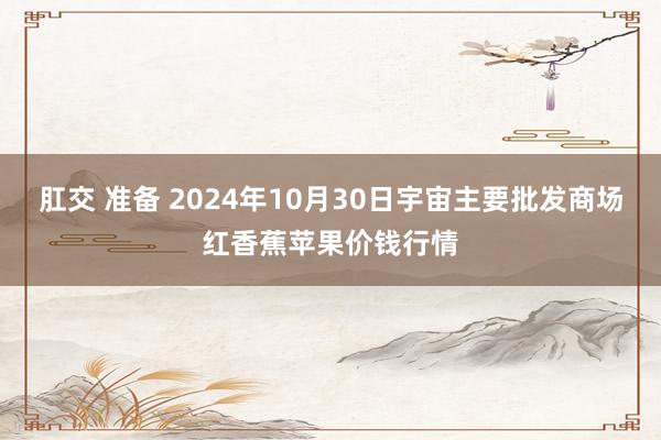 肛交 准备 2024年10月30日宇宙主要批发商场红香蕉苹果价钱行情