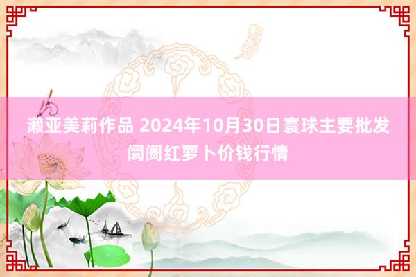 濑亚美莉作品 2024年10月30日寰球主要批发阛阓红萝卜价钱行情