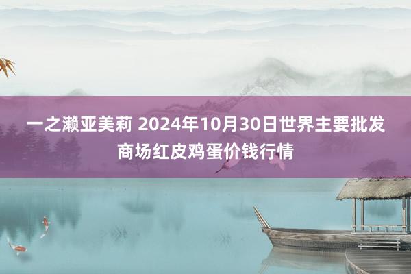 一之濑亚美莉 2024年10月30日世界主要批发商场红皮鸡蛋价钱行情