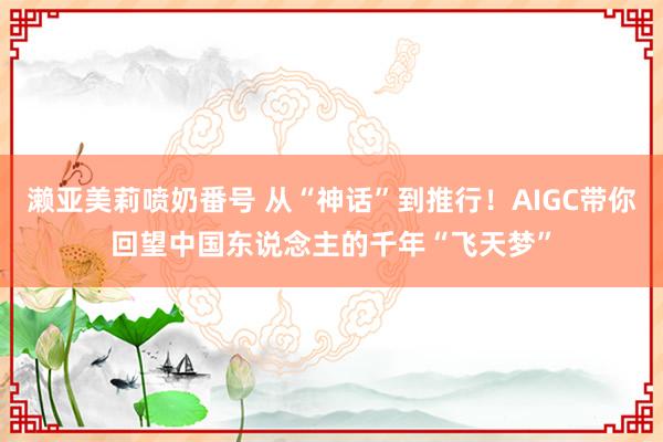 濑亚美莉喷奶番号 从“神话”到推行！AIGC带你回望中国东说念主的千年“飞天梦”