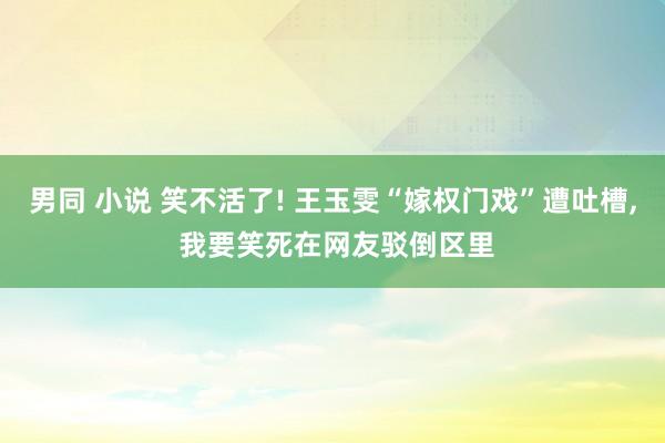 男同 小说 笑不活了! 王玉雯“嫁权门戏”遭吐槽， 我要笑死在网友驳倒区里