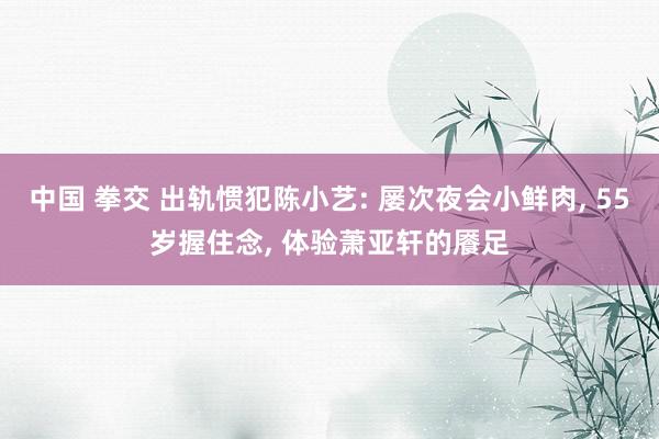 中国 拳交 出轨惯犯陈小艺: 屡次夜会小鲜肉， 55岁握住念， 体验萧亚轩的餍足