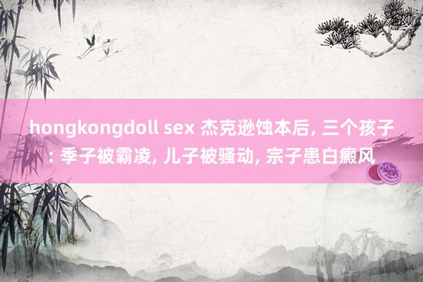 hongkongdoll sex 杰克逊蚀本后， 三个孩子: 季子被霸凌， 儿子被骚动， 宗子患白癜风