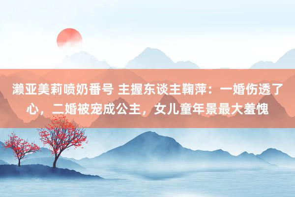 濑亚美莉喷奶番号 主握东谈主鞠萍：一婚伤透了心，二婚被宠成公主，女儿童年景最大羞愧