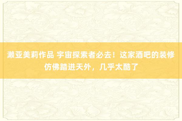 濑亚美莉作品 宇宙探索者必去！这家酒吧的装修仿佛踏进天外，几乎太酷了