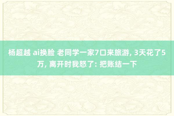 杨超越 ai换脸 老同学一家7口来旅游， 3天花了5万， 离开时我怒了: 把账结一下