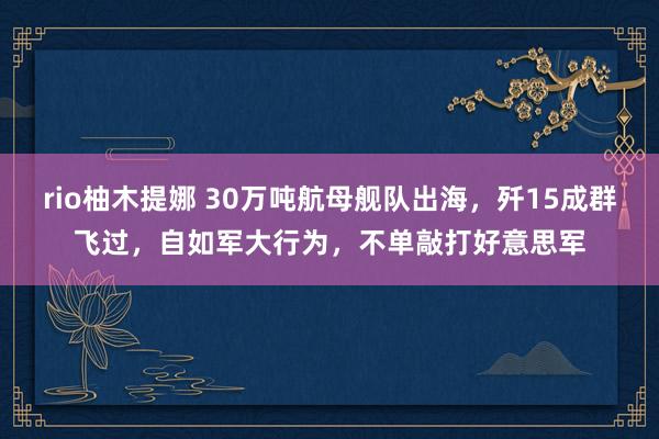 rio柚木提娜 30万吨航母舰队出海，歼15成群飞过，自如军大行为，不单敲打好意思军