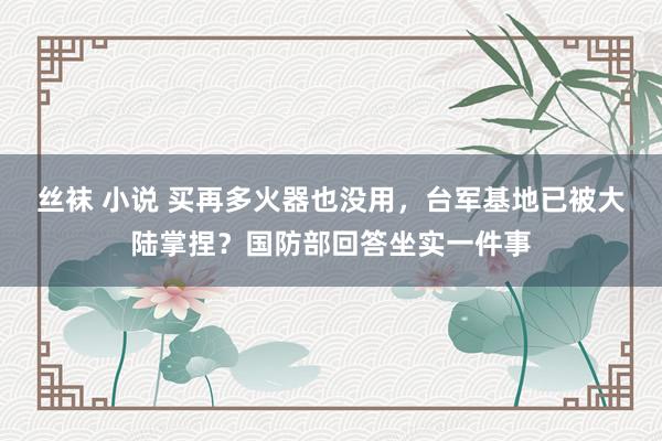 丝袜 小说 买再多火器也没用，台军基地已被大陆掌捏？国防部回答坐实一件事