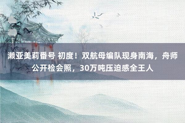 濑亚美莉番号 初度！双航母编队现身南海，舟师公开检会照，30万吨压迫感全王人