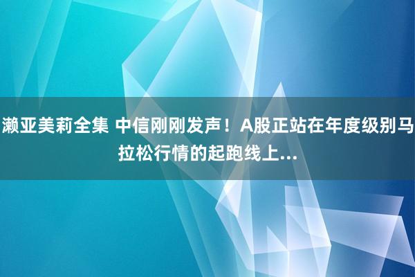 濑亚美莉全集 中信刚刚发声！A股正站在年度级别马拉松行情的起跑线上...