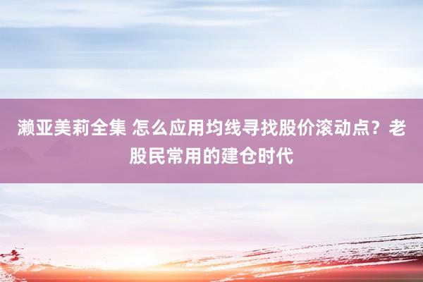 濑亚美莉全集 怎么应用均线寻找股价滚动点？老股民常用的建仓时代