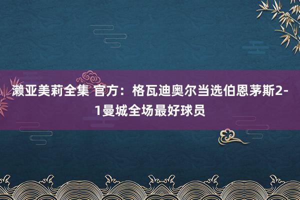 濑亚美莉全集 官方：格瓦迪奥尔当选伯恩茅斯2-1曼城全场最好球员