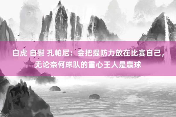 白虎 自慰 孔帕尼：会把提防力放在比赛自己，无论奈何球队的重心王人是赢球