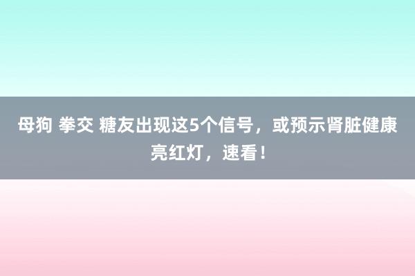 母狗 拳交 糖友出现这5个信号，或预示肾脏健康亮红灯，速看！