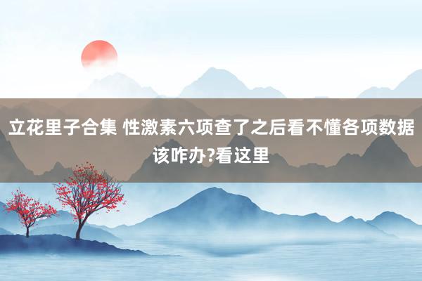 立花里子合集 性激素六项查了之后看不懂各项数据该咋办?看这里