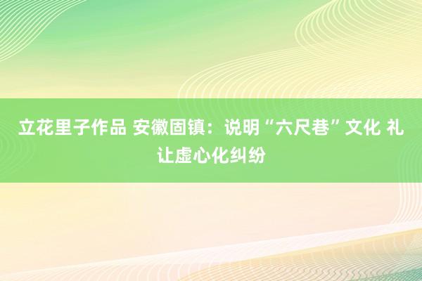 立花里子作品 安徽固镇：说明“六尺巷”文化 礼让虚心化纠纷