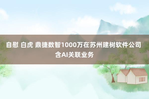 自慰 白虎 鼎捷数智1000万在苏州建树软件公司 含AI关联业务