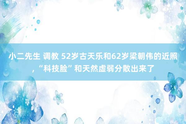 小二先生 调教 52岁古天乐和62岁梁朝伟的近照， “科技脸”和天然虚弱分散出来了