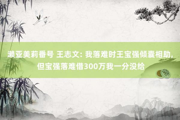 濑亚美莉番号 王志文: 我落难时王宝强倾囊相助， 但宝强落难借300万我一分没给