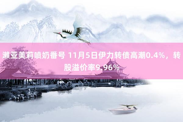 濑亚美莉喷奶番号 11月5日伊力转债高潮0.4%，转股溢价率9.96%