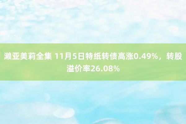 濑亚美莉全集 11月5日特纸转债高涨0.49%，转股溢价率26.08%