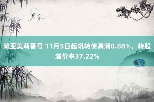 濑亚美莉番号 11月5日起帆转债高潮0.88%，转股溢价率37.22%