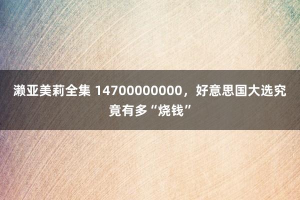 濑亚美莉全集 14700000000，好意思国大选究竟有多“烧钱”