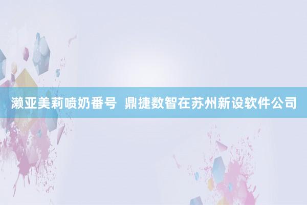 濑亚美莉喷奶番号  鼎捷数智在苏州新设软件公司