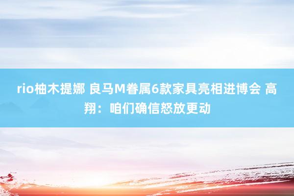 rio柚木提娜 良马M眷属6款家具亮相进博会 高翔：咱们确信怒放更动