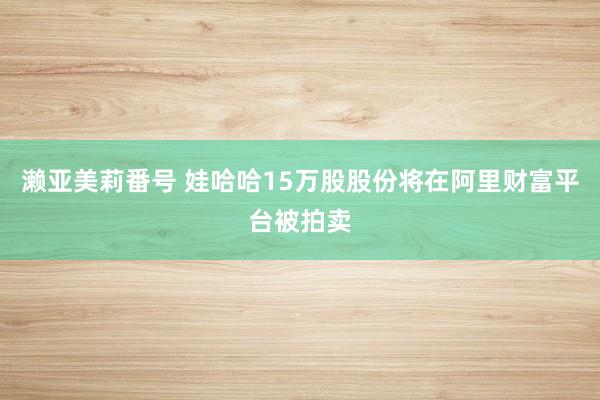 濑亚美莉番号 娃哈哈15万股股份将在阿里财富平台被拍卖