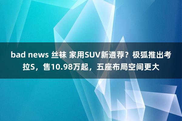 bad news 丝袜 家用SUV新遴荐？极狐推出考拉S，售10.98万起，五座布局空间更大