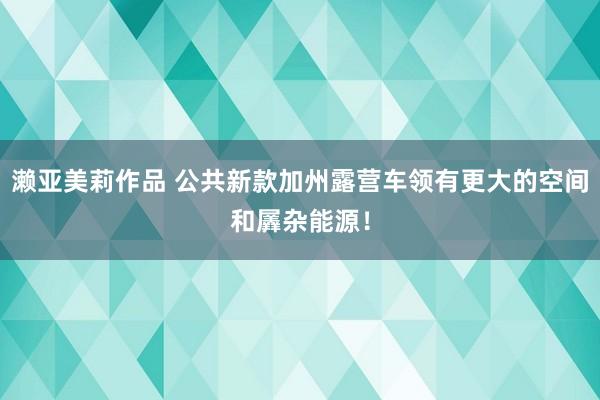 濑亚美莉作品 公共新款加州露营车领有更大的空间和羼杂能源！