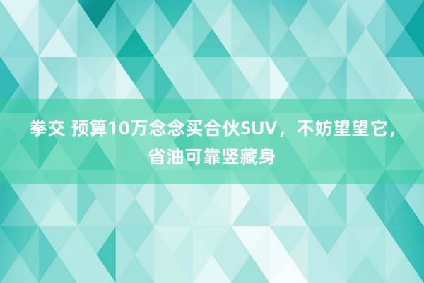 拳交 预算10万念念买合伙SUV，不妨望望它，省油可靠竖藏身