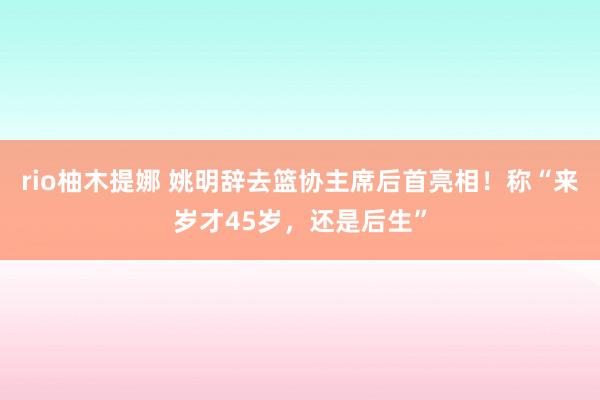 rio柚木提娜 姚明辞去篮协主席后首亮相！称“来岁才45岁，还是后生”