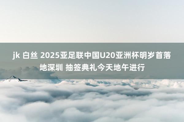 jk 白丝 2025亚足联中国U20亚洲杯明岁首落地深圳 抽签典礼今天地午进行